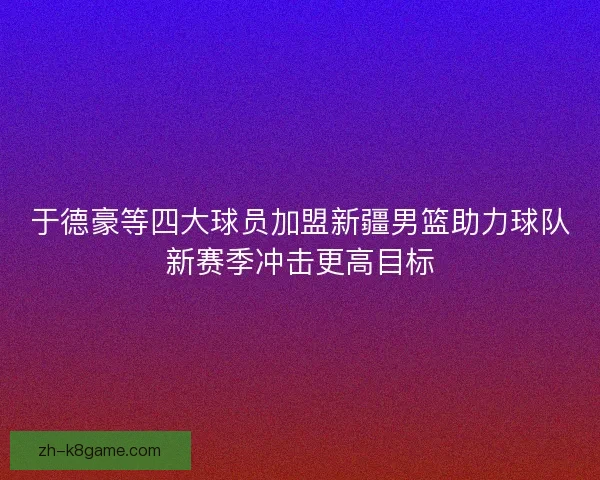 于德豪等四大球员加盟新疆男篮助力球队新赛季冲击更高目标